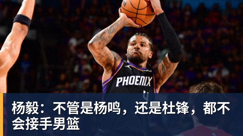 谈球吧杨毅：不管是杨鸣，还是杜锋，都不会接手男篮